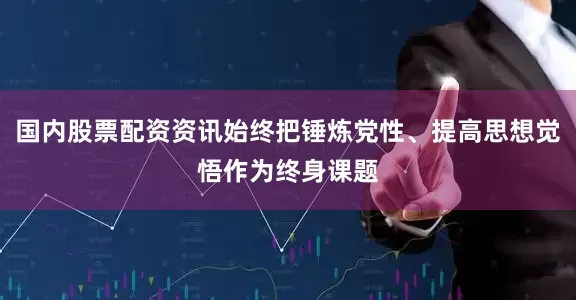 国内股票配资资讯始终把锤炼党性、提高思想觉悟作为终身课题
