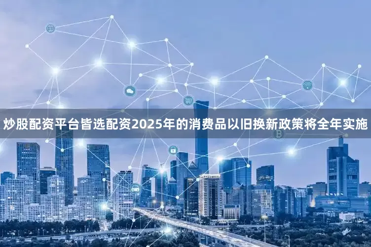 炒股配资平台皆选配资2025年的消费品以旧换新政策将全年实施