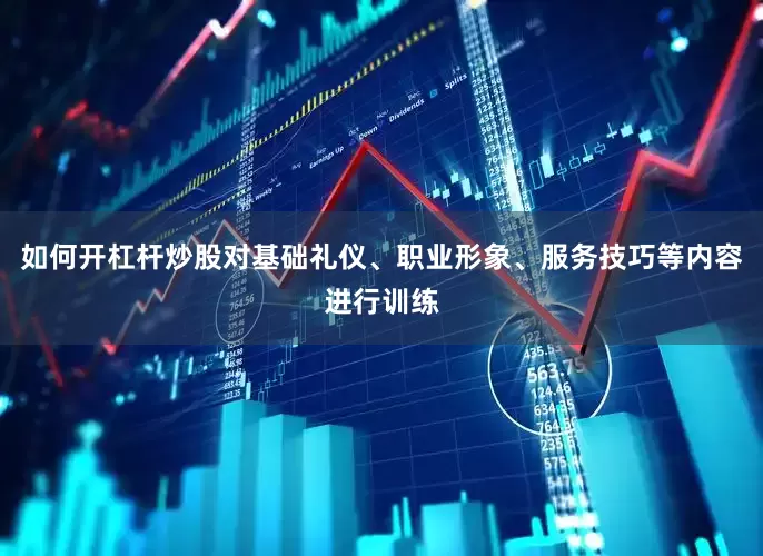 如何开杠杆炒股对基础礼仪、职业形象、服务技巧等内容进行训练