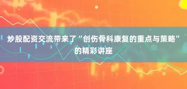炒股配资交流带来了“创伤骨科康复的重点与策略”的精彩讲座