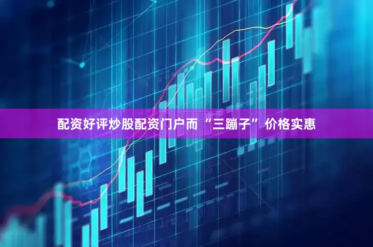 配资好评炒股配资门户而 “三蹦子” 价格实惠