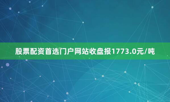 股票配资首选门户网站收盘报1773.0元/吨