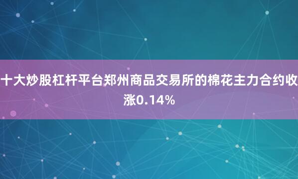 十大炒股杠杆平台郑州商品交易所的棉花主力合约收涨0.14%