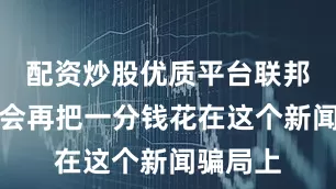 配资炒股优质平台联邦政府不会再把一分钱花在这个新闻骗局上