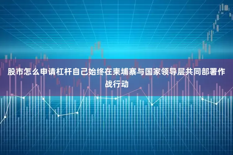股市怎么申请杠杆自己始终在柬埔寨与国家领导层共同部署作战行动