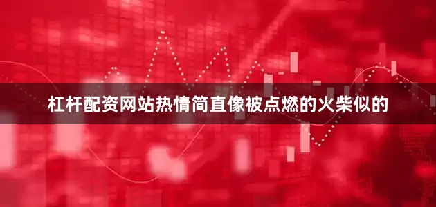 杠杆配资网站热情简直像被点燃的火柴似的