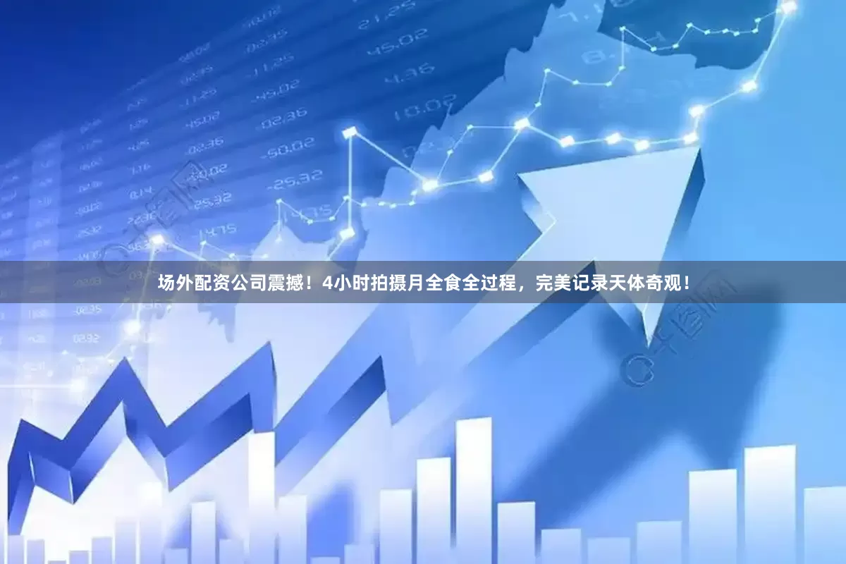 场外配资公司震撼！4小时拍摄月全食全过程，完美记录天体奇观！