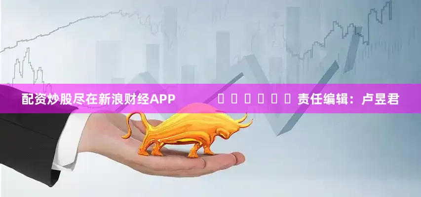 配资炒股尽在新浪财经APP            						责任编辑：卢昱君