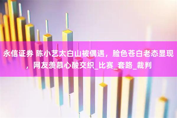 永信证券 陈小艺太白山被偶遇，脸色苍白老态显现，网友羡慕心酸交织_比赛_套路_裁判